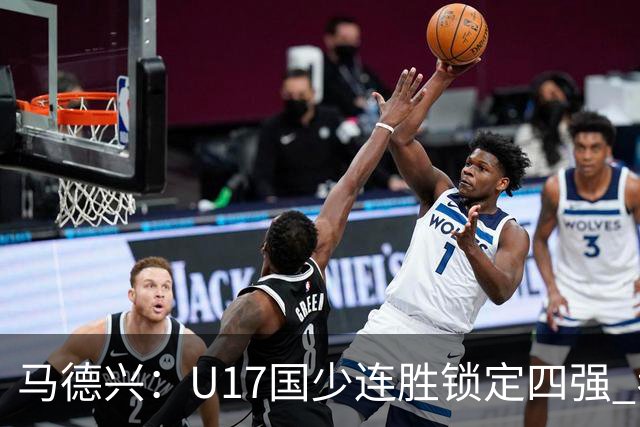 马德兴：U17国少连胜锁定四强 考察新人收效显著